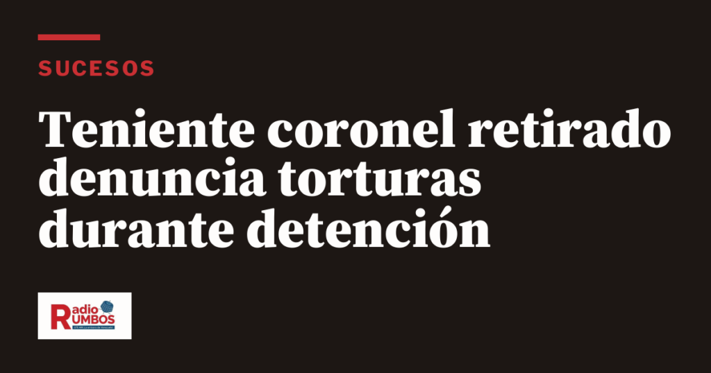 Teniente coronel retirado denuncia torturas durante detención